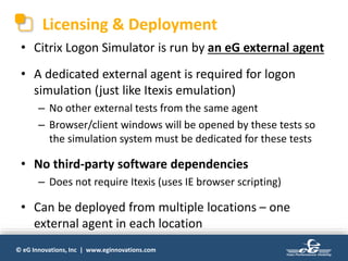 © eG Innovations, Inc | www.eginnovations.com
Licensing & Deployment
• Citrix Logon Simulator is run by an eG external agent
• A dedicated external agent is required for logon
simulation (just like Itexis emulation)
– No other external tests from the same agent
– Browser/client windows will be opened by these tests so
the simulation system must be dedicated for these tests
• No third-party software dependencies
– Does not require Itexis (uses IE browser scripting)
• Can be deployed from multiple locations – one
external agent in each location
 