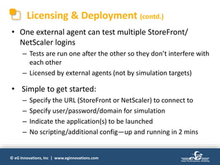 © eG Innovations, Inc | www.eginnovations.com
Licensing & Deployment (contd.)
• One external agent can test multiple StoreFront/
NetScaler logins
– Tests are run one after the other so they don’t interfere with
each other
– Licensed by external agents (not by simulation targets)
• Simple to get started:
– Specify the URL (StoreFront or NetScaler) to connect to
– Specify user/password/domain for simulation
– Indicate the application(s) to be launched
– No scripting/additional config—up and running in 2 mins
 