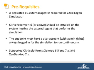 © eG Innovations, Inc | www.eginnovations.com
Pre-Requisites
• A dedicated eG external agent is required for Citrix Logon
Simulator.
• Citrix Receiver 4.0 (or above) should be installed on the
system hosting the external agent that performs the
simulation.
• The endpoint must have a user account (with admin rights)
always logged in for the simulation to run continuously.
• Supported Citrix platforms: XenApp 6.5 and 7.x, and
XenDesktop 7.x.
 
