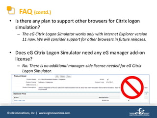© eG Innovations, Inc | www.eginnovations.com
FAQ (contd.)
• Is there any plan to support other browsers for Citrix logon
simulation?
– The eG Citrix Logon Simulator works only with Internet Explorer version
11 now. We will consider support for other browsers in future releases.
• Does eG Citrix Logon Simulator need any eG manager add-on
license?
– No. There is no additional manager-side license needed for eG Citrix
Logon Simulator.
 