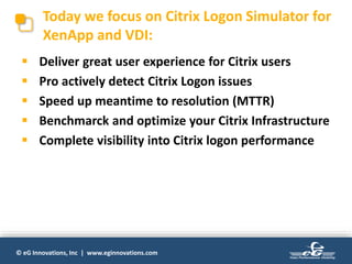 © eG Innovations, Inc | www.eginnovations.com
Today we focus on Citrix Logon Simulator for
XenApp and VDI:
 Deliver great user experience for Citrix users
 Pro actively detect Citrix Logon issues
 Speed up meantime to resolution (MTTR)
 Benchmarck and optimize your Citrix Infrastructure
 Complete visibility into Citrix logon performance
 