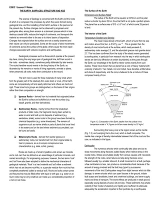 EGEO 1 Lesson 01 Notes
THE EARTH: SURFACES, STRUCTURE AND AGE
The science of Geology is concerned with the Earth and the rocks
of which it is composed, the processes by which they were formed during
geological time, and the modelling of the Earth's surface in the past and at
the present day. Surface changes can be observed by engineers and
geologists alike; among them erosion is a dominant process which in time
destroys coastal cliffs, reduces the height of continents, and transports the
material so removed either to the sea or to inland basins of deposition.
Changes that originate below the surface are not so easily observed and
their nature can only be postulated. Some are the cause of slow movements
of continents across the surface of the globe; others cause the more rapid
changes associated with volcanic eruptions and earthquakes.
Geological processes such as those which operate at the present
day have, during the very large span of geological time, left their record in
the rocks - sometimes clearly, sometimes partly obliterated by later events.
The rocks therefore record events in the long history of the Earth, as
illustrated by the remains or marks of living organisms, animals or plants,
when preserved; all rocks make their contribution to the record.
The term rock is used for those materials of many kinds which
form the greater part of the relatively thin outer shell, or crust, of the Earth;
some are comparatively soft and easily deformed and others are hard and
rigid. Three broad rock groups are distinguished, on the basis of their origins
rather than their composition or strength:
❑ Igneous Rocks – derived from hot material that originated below
the Earth's surface and solidified at or near the surface (e.g.
basalt, granite, and their derivatives).
❑ Sedimentary Rocks - mainly formed from the breakdown
products of older rocks, the fragments having been sorted by
water or wind and built up into deposits of sediment (e.g.
sandstone, shale); some rocks in this group have been formed by
chemical deposition (e.g. some limestones). The remains of
organisms such as marine shells or parts of plants that once lived
in the waters and on the land where sediment accumulated, can
be found as fossils.
❑ Metamorphic Rocks - derived from earlier igneous or
sedimentary rocks, but transformed from their original state by
heat or pressure, so as to acquire conspicuous new
characteristics (e.g. slate, schist, gneiss).
Rocks are made up of small crystalline units known as minerals
and a rock can thus be defined as an assemblage of particular minerals, and
named accordingly. For engineering purposes, however, the two terms 'rock'
and 'soil' have also been adopted to define the mechanical characters of
geological materials. 'Rock' is a hard material and 'soil' either a sediment
which has not yet become rock-like, or a granular residue from rock that has
completely weathered (called a residual soil). Rocks and soils contain pores
and fissures that may be filled either with liquid or with gas: e.g. water or air.
Such voids may be very small but can make up a considerable proportion of
a rock or soil mass.
The Surface of the Earth
Dimensions and Surface Relief
The radius of the Earth at the equator is 6370 km and the polar
radius is shorter by about 22 km; thus the Earth is not quite a perfect sphere.
The planet has a surface area of 510 x 106
km², of which some 29 percent
is land.
The Interior of the Earth
Temperature Gradient and Density
The mean mass density of the Earth, which is found from its size
and motion around the Sun, is 5.527 g cm−3
. This is greater than the
density of most rocks found at the surface, which rarely exceeds 3;
sedimentary rocks average 2.3, and the abundant igneous rock granite about
2.7. This has been confirmed from the study of the elastic waves generated
by earthquakes, in particular from research into the way in which earthquake
waves are bent (by diffraction at certain boundaries) as they pass through
the Earth: our knowledge of the Earth's interior comes mainly from such
studies. These have shown that our planet has a core of heavy material with
a density of about 8. Two metals, iron and nickel, have densities a little below
and above 8 respectively, and the core is believed to be a mixture of these
composed mainly of iron.
Figure 1.3. Composition of the Earth; depths from the surface in km;
temperature scale in °K; figures on left are mass density in x10³ kg/m³.
Surrounding this heavy core is the region known as the mantle
(Fig. 1.3); and overlying that is the crust, which is itself composite. The
mantle has a range of density intermediate between that of the crust and the
core, as indicated in the figure.
Earthquake
The numerous shocks which continually take place are due to
sharp movements along fractures (called faults) which relieve stress in the
crustal rocks. Stress accumulates locally from various causes until it exceeds
the strength of the rocks, when failure and slip along fractures occur,
followed usually by a smaller rebound. A small movement on a fault, perhaps
a few centimeters or less, can produce a considerable shock because of the
amount of energy involved and the fault may 'grow' by successive
movements of this kind. Earthquakes range from slight tremors which do little
damage, to severe shocks which can open fissures in the ground, initiate
fault scarps and landslides, break and overthrow buildings, and sever supply
mains and lines of transport. The worst effects are produced in weak ground,
especially young deposits of sand, silt and clay. These sediments may shake
violently if their moduli of elasticity and rigidity are insufficient to attenuate
adequately the acceleration imparted to their particles by an earthquake.
 