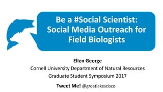 Be a #Social Scientist:
Social Media Outreach for
Field Biologists
Ellen George
Cornell University Department of Natural Resources
Graduate Student Symposium 2017
Tweet Me! @greatlakescisco
 