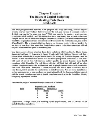 Chapter 11(12ed)-10
The Basics of Capital Budgeting
Evaluating Cash Flows
MINI-CASE
You have just graduated from the MBA program of a large university, and one of your
favorite courses was “Today’s Entrepreneurs.” In fact, you enjoyed it so much you have
decided you want to “be your own boss.” While you were in the master’s program, your
grandfather died and left you $300,000 to do with as you please. You are not an inventor
and you do not have a trade skill that you can market; however, you have decided that you
would like to purchase at least one established franchise in the fast foods area, maybe two
(if profitable). The problem is that you have never been one to stay with any project for
too long, so you figure that your time frame is three years. After three years you will sell
off your investment and go on to something else.
You have narrowed your selection down to two choices; (1) Franchise L: Lisa’s Soups,
Salads, & Stuff and (2) Franchise S: Sam’s Wonderful Fried Chicken. The net cash flows
shown below include the price you would receive for selling the franchise in year 3 and the
forecast of how each franchise will do over the three-year period. Franchise L’s cash flows
will start off slowly but will increase rather quickly as people become more health
conscious, while Franchise S’s cash flows will start off high but will trail off as other
chicken competitors enter the marketplace and as people become more health conscious
and avoid fried foods. Franchise L serves breakfast and lunch, while franchise S serves
only dinner, so it is possible for you to invest in both franchises. You see these franchises as
perfect complements to one another: you could attract both the lunch and dinner crowds
and the health conscious and not so health conscious crowds with the franchises directly
competing against one another.
Here are the projects' net cash flows (in thousands of dollars):
Expected Net Cash Flow
Year Franchise L Franchise S
0 ($100) ($100)
1 10 70
2 60 50
3 80 20
Depreciation, salvage values, net working capital requirements, and tax effects are all
included in these cash flows.
Mini Case: 10 - 1
 