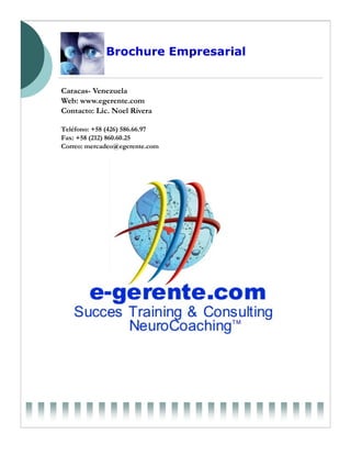 Brochure Empresarial


Caracas- Venezuela
Web: www.egerente.com
Contacto: Lic. Noel Rivera

Teléfono: +58 (426) 586.66.97
Fax: +58 (212) 860.60.25
Correo: mercadeo@egerente.com
 
