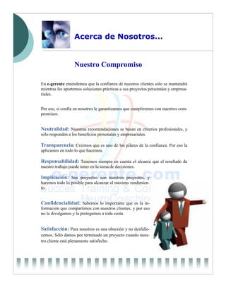 Acerca de Nosotros...


                  Nuestro Compromiso

En e-gerente entendemos que la confianza de nuestros clientes sólo se mantendrá
mientras les aportemos soluciones prácticas a sus proyectos personales y empresa-
riales.


Por eso, si confía en nosotros le garantizamos que cumpliremos con nuestros com-
promisos:


Neutralidad: Nuestras recomendaciones se basan en criterios profesionales, y
sólo responden a los beneficios personales y empresariales.

Transparencia: Creemos que es uno de los pilares de la confianza. Por eso la
aplicamos en todo lo que hacemos.

Responsabilidad: Tenemos siempre en cuenta el alcance que el resultado de
nuestro trabajo puede tener en la toma de decisiones.

Implicación: Sus proyectos son nuestros proyectos, y
haremos todo lo posible para alcanzar el máximo rendimien-
to.


Confidencialidad: Sabemos lo importante que es la in-
formación que compartimos con nuestros clientes, y por eso
no la divulgamos y la protegemos a toda costa.


Satisfacción: Para nosotros es una obsesión y no desfalle-
cemos. Sólo damos por terminado un proyecto cuando nues-
tro cliente está plenamente satisfecho.
 