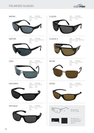 98
Polarized Glasses
Matrix Code:	SE9405003
Dimension:	62-15-130 mm
Unit:	 1 pcs
Note:
Classic Code:	SE9405013
Dimension:	65-15-120 mm
Unit:	 1 pcs
Note:
Raptor Code:	SE9405020
Dimension:	71-24-105/124 mm
Unit:	 1 pcs
Note:
Classic II Code:	SE9405021
Dimension:	66-26-105/130 mm
Unit:	 1 pcs
Note:
Cool Code:	SE9405024
Dimension:	67-23-118 mm
Unit:	 1 pcs
Note:
Retro Code:	SE9405026
Dimension:	65-24-115 mm
Unit:	 1 pcs
Note:
Explorer Code:	SE9405028
Dimension:	60-26-120 mm
Unit:	 1 pcs
MC/MJ:	413,-
Speed Code:	SE9405029
Dimension:	62-24-130 mm
Unit:	 1 pcs
Note:
MYstique Code:	SE9405032
Dimension:	64-24-125 mm
Unit:	 1 pcs
Note: Dimensions
A - B - C mm
Microfiber bag
and cleaning clout
for free with each
glasses.
 