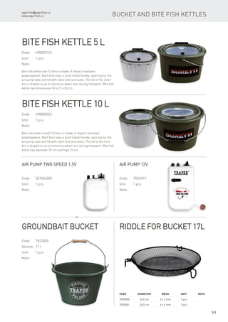 egerfish@egerfish.cz
www.egerfish.cz
99
Code	Diameter	Mesh	 Unit	Note
TR55000	 34,5 cm	 3 x 3 mm	 1 pcs
TR55001	 34,5 cm	 4 x 4 mm	 1 pcs
Bucket and Bite Fish Kettles
Code:	6900001ES
Unit:	 1 pcs
Note:
Bite fish kettle oval 5 liters is made of impact-resistant
polypropylene. Both bins have a solid metal handle, opening for the
air pump tube and lid with twist lock and vents. The lid of the inner
bin is shaped so as to minimize water loss during transport. Bite fish
kettle has dimensions 30 x 21 x 20 cm.
Bite Fish Kettle 5 l
Code:	6900002ES
Unit:	 1 pcs
Note:
Bite fish kettle round 10 liters is made of impact-resistant
polypropylene. Both bins have a solid metal handle, opening for the
air pump tube and lid with twist lock and vents. The lid of the inner
bin is shaped so as to minimize water loss during transport. Bite fish
kettle has diameter 33 cm and high 23 cm.
Bite Fish Kettle 10 l
Code:	SE9654002
Unit:	 1 pcs
Note:
Air Pump two speed 1,5V
Code:	TR65019
Unit:	 1 pcs
Note:
Air Pump 12V
Groundbait Bucket
Code:	TR23000
Volume:	 17 l
Unit:	 1 pcs
Note:
Riddle for Bucket 17l
 