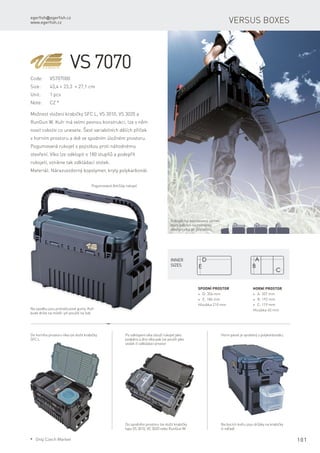 egerfish@egerfish.cz
www.egerfish.cz
101
Versus boxes
VS 7070
Code:	VS707000
Size:	 43,4 × 23,3 × 27,1 cm
Unit:	 1 pcs
Note:	 CZ *
Možnost vložení krabičky SFC L, VS 3010, VS 3020 a
RunGun W. Kufr má velmi pevnou konstrukci, lze v něm
nosit cokoliv co unesete. Šest variabilních dělích příček
v horním prostoru a dvě ve spodním úložném prostoru.
Pogumovaná rukojeť s pojistkou proti náhodnému
otevření. Víko lze odklopit o 180 stupňů a podepřít
rukojetí, vznikne tak odkládací stolek.
Materiál: Nárazuvzdorný kopolymer, kryty polykarbonát.
Rukojeť má patentovaný zámek,
který zabrání nechtěnému
otevření víka při přenášení.
Pogumovaná AntiSlip rukojeť.
Do horního prostoru víka lze vložit krabičky
SFC L
Po odklopení víka slouží rukojeť jako
podpěra a dno víka pak lze použít jako
stolek či odkládací prostor
Do spodního prostoru lze vložit krabičky
typu VS 3010, VC 3020 nebo RunGun W.
Na bocích kufru jsou držáky na krabičky
či nářadí
Horní panel je vyrobený z polykarbonátu.
Na spodku jsou protiskluzové gumy. Kufr
bude držet na místě i při použití na lodi
Horní prostor
* A: 357 mm
* B: 192 mm
* C: 119 mm
Hloubka 45 mm
Spodní prostor
* D: 356 mm
* E: 186 mm
Hloubka 210 mm
Inner
sizes
* Only Czech Market
 