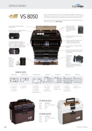 102
Versus boxes
Horní a přední panel je vyrobený z
polykarbonátu.
V horním prostoru mohou být uloženy
tři krabičky WG9 nebo WP3.
Do hlavního prostoru lze umístit
krabičky VS 820ND, VS 820NDM, VS
4060, SFC L, např.: 1 × VS 4060, 7 ×
SFC L, 2 × VS820ND (NDM) (všechny
uvedené krabičky se prodávají zvlášť).
Vrchní a boční víko
mají dvojitý zámek,
takže nikdy nedojde k
jeho neočekávanému
otevření.
Panty jsou vyrobeny z vysoce odolné
nerezové oceli.
Na obou stranách jsou integrované
držáky na kleště nebo peán a
4 přepážky na zavěšení nástrah.
Tělo je vyrobeno z nárazuvzdorného
polymeru.
Boky jsou vyztuženy profily z hliníkové
slitiny, aby byla maximálně zvýšena
pevnost kufru.
Zásuvky mají
zámek proti
vypadnutí,
když je kufr
otevřený.
Všechny
zásuvky lze
vyjmout a nahradit krabičkou VS
3045 (všechny uvedené krabičky se
prodávají zvlášť).
Přední
panel lze po
vyklopení
zasunout do
kufru, aby
při použití
zásuvek
nepřekážel.
VS 8050
* A: 121 mm
* B: 88 mm
* C: 41 mm
* D: 294 mm
* A: 54 mm
* B: 36 mm
Inner sizes
vrchní víko	 hloubka víka hlavní prostor	 zásuvka 1	 zásuvka 2	 zásuvka 3	 zásuvka 4
* A: 246 mm
* B: 144 mm
* C: 456 mm
* D: 269 mm
Hloubka 83,5 mm
* A: 42 mm
* B: 390 mm
* C: 253 mm
Hloubka 41 mm
* A: 54 mm
Hloubka 41 mm
* A: 110 mm
* B: 54 mm
* C: 54 mm
Hloubka 41 mm
* A: 110 mm
* B: 54 mm
Hloubka 41 mm
Možnost vložení krabičky SFC L, VS 3045, VS 820ND, VS 820NDM, VS 4060. Kufr má
velmi pevnou konstrukci, lze na něm sedět a nosit v něm cokoliv co unesete. Přední
a horní panel je z polykarbonátu a boční stěny jsou zpevněné hliníkovým profilem.
Materiál: Nárazuvzdorný kopolymer, kryty polykarbonát, zámky ABS, boční výztuha
z hliníkové slitiny, zásuvky Worm Proof.
VS 8050 black
Code:	VS805000
Size:	 54,2 × 30 × 39,7 cm
Unit:	 1 pcs
Note:	 CZ *
VS 8050 white
Code:	VS805001
Size:	 54,2 × 30 × 39,7 cm
Unit:	 1 pcs
Note:	 CZ *
* Only Czech Market
 