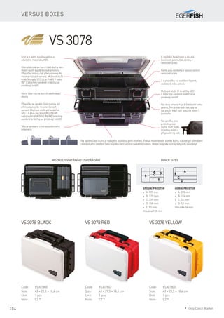 104
Versus boxes
VS 3078
Kryt je z velmi houževnatého a
odolného materiálu ABS.
Mikrožebrování v horní části kufru vám
dovolí využít každý kousek prostoru.
Přepážky mohou být přenastaveny do
mnoha různých variant. Možnost vložit
krabičku typu SFC LL a tři WG 9 nebo
WP 3 (všechny uvedené krabičky se
prodávají zvlášť).
Tělo je vyrobeno z nárazuvzdorného
polymeru.
K zajištění funkčnosti a dlouhé
životnosti je kroužek zámku z
nerezové ocele.
Panty jsou vyrobeny z vysoce odolné
nerezové ocele.
Možnost vložit tři krabičky SFC
L (všechny uvedené krabičky se
prodávají zvlášť).
Horní část má na bocích odvětrávací
otvory.
Přepážky ve spodní části mohou být
přenastaveny do mnoha různých
variant. Možnost vložit pět krabiček
SFC LL plus dvě VS820ND (NDM)
nebo sedm VS820ND (NDM) (všechny
uvedené krabičky se prodávají zvlášť).
2 × přepážka na zavěšení třpytek,
wobblerů nebo pilkrů.
Na obou stranách je držák kleští nebo
peánu. Ten je tvarován tak, aby se
dal použít když kufr položíte nebo i
postavíte.
Na spodku jsou
protiskluzové
gumy. Kufr bude
držet na místě i
při použití na lodi.
Na spodní části kufru je rukojeť s pojistkou proti otevření. Pokud nezamknete zámky kufru, rukojeť při přenášení
nedovolí jeho otevření (tato pojistka není určená na běžné nošení, dbejte tedy, aby zámky byly vždy uzavřeny).
VS 3078 black
Code:	VS307800
Size:	 43 × 29,5 × 18,6 cm
Unit:	 1 pcs
Note:	 CZ *
VS 3078 red VS 3078 yellow
Code:	VS307802
Size:	 43 × 29,5 × 18,6 cm
Unit:	 1 pcs
Note:	 CZ *
Code:	VS307803
Size:	 43 × 29,5 × 18,6 cm
Unit:	 1 pcs
Note:	 CZ *
Inner sizes
Horní prostor
* A: 370 mm
* B: 124 mm
* C: 52 mm
* D: 52 mm
Hloubka 54 mm
Spodní prostor
* A: 370 mm
* B: 129 mm
* C: 239 mm
* D: 158 mm
* E: 90 mm
Hloubka 128 mm
Možnosti vnitřního uspořádání
* Only Czech Market
 