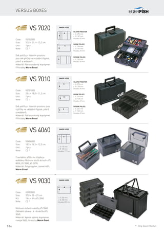 106
Versus boxes
VS 7020
Code:	VS702000
Size:	 31,0 × 21,4 × 13,2 cm
Unit:	 1 pcs
Note:	 CZ *
Dvě poličky, v hlavním prostoru
jsou dvě příčky na ukládání třpytek,
pilkrů a wobblerů.
Materiál: Nárazuvzdorný kopolymer.
Přihrádky Worm Proof.
Hlavní prostor
* A: 295 mm
* B: 187 mm
Hloubka 65 mm
Horní police
* C: 256 mm
* D: 151 mm
Hloubka 28 mm
Spodní police
* E: 163 mm
Hloubka 28 mm
VS 7010
Code:	VS701000
Size:	 28,4 × 18,0 × 11,2 cm
Unit:	 1 pcs
Note:	 CZ *
Dvě poličky, v hlavním prostoru jsou
4 příčky na ukládání třpytek, pilkrů
a wobblerů.
Materiál: Nárazuvzdorný kopolymer.
Přihrádky Worm Proof.
Hlavní prostor
* A: 270 mm
* B: 156 mm
Hloubka 55 mm
Horní police
* C: 242 mm
* D: 120 mm
Hloubka 22 mm
Spodní police
* E: 242 mm
* F: 128 mm
Hloubka 22 mm
VS 4060
Code:	VS406000
Size:	 18,5 × 14,5 × 12,3 cm
Unit:	 1 pcs
Note:	 CZ *
2 variabilní příčky na třpytky a
wobblery. Možnost vložit do kufru VS
8050, VS 3080, VS 3078.
Materiál: Polypropylen, zámek ABS.
Worm Proof.
* A: 176 mm
* B: 120 mm
Hloubka 117 mm
VS 9030
Code:	VS903000
Size:	 37,8 × 25 × 23 cm
MJ:	 1 ks + 4 ks VS 3040
Note:	 CZ *
Možnost vložení krabičky VS 3040.
Základní výbava - 4 × krabička VS
3040.
Materiál: Vysoce odolný kopolymer,
rukojeť ABS. Krabičky Worm Proof.
* A: 356 mm
* B: 230 mm
Hloubka 223 mm
Inner sizes
Inner sizes
Inner sizes
Inner sizes
* Only Czech Market
 