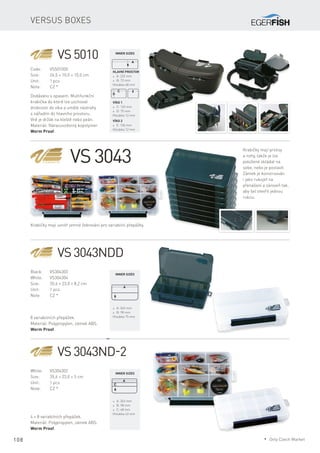 108
Versus boxes
VS 5010
Code:	VS501000
Size:	 26,5 × 10,0 × 10,0 cm
Unit:	 1 pcs
Note:	 CZ *
Hlavní prostor
* A: 232 mm
* B: 72 mm
Hloubka 68 mm
Víko 1
* C: 122 mm
* D: 75 mm
Hloubka 12 mm
Víko 2
* E: 106 mm
Hloubka 12 mm
VS 3043NDD
Black:	VS304303
White:	VS304304
Size:	 35,6 × 23,0 × 8,2 cm
Unit:	 1 pcs
Note:	 CZ *
8 variabilních přepážek.
Materiál: Polypropylen, zámek ABS.
Worm Proof.
* A: 343 mm
* B: 98 mm
Hloubka 75 mm
VS 3043ND-2
White: 	 VS304302
Size:	 35,6 × 23,0 × 5 cm
Unit:	 1 pcs
Note:	 CZ *
4 + 8 variabilních přepážek.
Materiál: Polypropylen, zámek ABS.
Worm Proof.
* A: 343 mm
* B: 98 mm
* C: 48 mm
Hloubka 43 mm
VS 3043
Krabičky mají prolisy
a nohy, takže je lze
položené skládat na
sebe, nebo je postavit.
Zámek je konstruován
i jako rukojeť na
přenášení a zároveň tak,
aby šel otevřít jednou
rukou.
Dodáváno s opasem. Multifunkční
krabička do které lze uschovat
drobnosti do víka a umělé nástrahy
s nářadím do hlavního prostoru.
Vně je držák na kleště nebo peán.
Materiál: Nárazuvzdorný kopolymer
Worm Proof.
Krabičky mají uvnitř jemné žebrování pro variabilní přepážky.
Inner sizes
Inner sizes
Inner sizes
* Only Czech Market
 