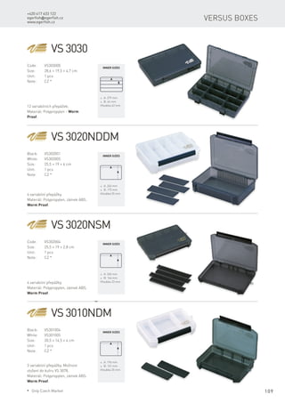 109
+420 417 633 122
egerfish@egerfish.cz
www.egerfish.cz
Versus boxes
VS 3030
Code:	VS303000
Size:	 28,6 × 19,5 × 4,7 cm
Unit:	 1 pcs
Note:	 CZ *
12 variabilních přepážek.
Materiál: Polypropylen - Worm
Proof.
* A: 279 mm
* B: 44 mm
Hloubka 43 mm
VS 3020NDDM
Black:	VS302001
White:	VS302005
Size:	 25,5 × 19 × 6 cm
Unit:	 1 pcs
Note:	 CZ *
4 variabilní přepážky.
Materiál: Polypropylen, zámek ABS.
Worm Proof.
* A: 245 mm
* B: 175 mm
Hloubka 55 mm
VS 3020NSM
Code:	VS302004
Size:	 25,5 × 19 × 2,8 cm
Unit:	 1 pcs
Note:	 CZ *
4 variabilní přepážky.
Materiál: Polypropylen, zámek ABS.
Worm Proof.
* A: 245 mm
* B: 166 mm
Hloubka 23 mm
VS 3010NDM
Black:	VS301004
White:	VS301005
Size:	 20,5 × 14,5 × 4 cm
Unit:	 1 pcs
Note:	 CZ *
3 variabilní přepážky. Možnost
vložení do kufru VS 3078.
Materiál: Polypropylen, zámek ABS.
Worm Proof.
* A: 196 mm
* B: 131 mm
Hloubka 35 mm
Inner sizes
Inner sizes
Inner sizes
Inner sizes
* Only Czech Market
 
