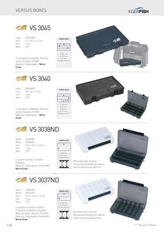 110
Versus boxes
VS 3045
Code:	VS304500
Size:	 41 × 26,4 × 4,3 cm
Unit:	 1 pcs
Note:	 CZ *
12 variabilních přepážek. Možnost
vložení do kufru VS 8050.
Materiál: Polypropylen - Worm
Proof.
* A: 384 mm
* B: 249 mm
* C: 61 mm
Hloubka 37 mm
VS 3040
Code:	VS304000
Size:	 33 × 22,1 × 5 cm
Unit:	 1 pcs
Note:	 CZ *
12 variabilních přepážek. Možnost
vložení do kufru VS 9030.
Materiál: Polypropylen - Worm
Proof.
* A: 320 mm
* B: 50 mm
* C: 83 mm
* D: 117 mm
Hloubka 43 mm
VS 3038ND
Black:	VS303800
White:	VS303801
Size:	 27,5 × 18,7 × 4,3 cm
Unit:	 1 pcs
Note:	 CZ *
2 variabilní příčky, 16 malých
přepážek.
Materiál: Polypropylen, zámek ABS.
Worm Proof.
* A: 262 mm
* B: 86 mm
Hloubka 38 mm
VS 3037ND
Black:	VS303700
White:	VS303701
Size:	 27,5 × 18,7 × 4,3 cm
Unit:	 1 pcs
Note:	 CZ *
5 variabilních příček, 4 velké a
12 malých variabilních přepážek.
Možnost vložení do kufru VS 3078.
Materiál: Polypropylen, zámek ABS.
Worm Proof.
* A: 262 mm
* B: 172 mm
Hloubka 38 mm
Mikrožebrování dovoluje
přenastavit přepážky tak, aby byl
využit každý kousek prostoru.
Mikrožebrování dovoluje
přenastavit přepážky tak, aby byl
využit každý kousek prostoru.
Inner sizes
Inner sizes
Inner sizes
Inner sizes
* Only Czech Market
 