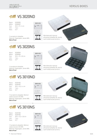 111
+420 417 633 122
egerfish@egerfish.cz
www.egerfish.cz
Versus boxes
VS 3010NS
Black:	VS301003
White:	VS301006
Size:	 20,5 × 14,5 × 2,8 cm
Unit:	 1 pcs
Note:	 CZ *
12 variabilních přepážek. Možnost
vložení do kufru VS 3078.
Materiál: Polypropylen, zámek ABS.
Worm Proof.
* A: 196 mm
* B: 29 mm
Hloubka 23 mm
Mikrožebrování dovoluje
přenastavit přepážky tak, aby byl
využit každý kousek prostoru.
VS 3010ND
Black:	VS301002
White:	VS301007
Size:	 20,5 × 14,5 × 4 cm
Unit:	 1 pcs
Note:	 CZ *
12 variabilních přepážek. Možnost
vložení do kufru VS 3078.
Materiál: Polypropylen, zámek ABS.
Worm Proof.
* A: 196 mm
* B: 38 mm
Hloubka 35 mm
Mikrožebrování dovoluje
přenastavit přepážky tak, aby byl
využit každý kousek prostoru.
VS 3020NS
Black:	VS302003
White:	VS302006
Size:	 25,5 × 19 × 2,8 cm
Unit:	 1 pcs
Note:	 CZ *
* A: 245 mm
* B: 40 mm
Hloubka 23 mm
Mikrožebrování dovoluje
přenastavit přepážky tak, aby byl
využit každý kousek prostoru.
VS 3020ND
Black:	VS302002
White:	VS302007
Size:	 25,5 × 19 × 4 cm
Unit:	 1 pcs
Note:	 CZ *
16 variabilních přepážek.
Materiál: Polypropylen, zámek ABS.
Worm Proof.
* A: 245 mm
* B: 40 mm
Hloubka 35 mm
Mikrožebrování dovoluje
přenastavit přepážky tak, aby byl
využit každý kousek prostoru.
16 variabilních přepážek.
Materiál: Polypropylen, zámek ABS.
Worm Proof.
Inner sizes
Inner sizes
Inner sizes
Inner sizes
* Only Czech Market
 