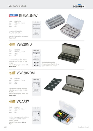 112
Versus boxes
Code:	VSM511971
Size:	 17,5 × 10,5 × 3,8 cm
Unit:	 1 pcs
Note:	 CZ *
18 variabilních přepážek.
Oboustranná krabička.
Materiál: Polypropylen, nerez panty.
Worm Proof.
* A: 170 mm
* B: 82 mm
* C: 26 mm
Hloubka 16 mm
VS 820ND
Code:	VS082002
Size:	 23,3 × 12,7 × 3,4 cm
Unit:	 1 pcs
Note:	 CZ *
12 variabilních přepážek. Možnost
vložení do kufru VS 8050, VS 3080,
VS 3078.
Materiál: Polypropylen, zámek ABS.
Worm Proof.
* A: 224 mm
* B: 33 mm
Hloubka 28 mm
VS 820NDM
Code:	VS082004
Size:	 23,3 × 12,7 × 3,4 cm
Unit:	 1 pcs
Note:	 CZ *
5 variabilních přepážek. Možnost
vložení do kufru VS 8050, VS 3080,
VS 3078.
Materiál: Polypropylen, zámek ABS.
Worm Proof.
* A: 224 mm
* B: 110 mm
Hloubka 28 mm
VS A637
Code:	VS063701
Size:	 14,6 × 10,3 × 2,3 cm
Unit:	 1 pcs
Note:	 CZ *
Uvnitř je vlepena polyetylénová pěna
se zářezy na snadnější ukládání
umělých nástrah.
Materiál: Polypropylen - Worm
Proof.
* A: 138 mm
* B: 84 mm
Hloubka 20 mm
Mikrožebrování dovoluje
přenastavit přepážky tak, aby byl
využit každý kousek prostoru.
Inner sizes
Inner sizes
Inner sizes
Inner sizes
RUNGUN W
* Only Czech Market
 