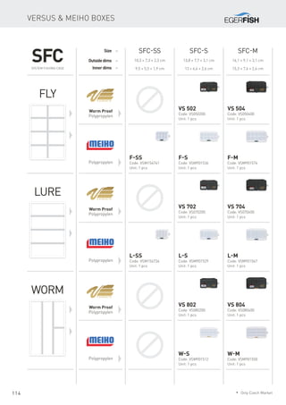 114
Versus & Meiho boxes
SFC-SS SFC-S SFC-M
10,3 × 7,3 × 2,3 cm
9,5 × 5,5 × 1,9 cm
13,8 × 7,7 × 3,1 cm
13 × 6,4 × 2,6 cm
16,1 × 9,1 × 3,1 cm
15,3 × 7,6 × 2,6 cm
Size
Outsidedims
Innerdims
Worm Proof
Polypropylen
Worm Proof
Polypropylen
Worm Proof
Polypropylen
Polypropylen
Polypropylen
Polypropylen
Fly
Lure
Worm
VS 502
Code: VS050200
Unit: 1 pcs
VS 504
Code: VS050400
Unit: 1 pcs
F-S
Code: VSM901536
Unit: 1 pcs
F-M
Code: VSM901574
Unit: 1 pcs
F-SS
Code: VSM154741
Unit: 1 pcs
VS 702
Code: VS070200
Unit: 1 pcs
VS 704
Code: VS070400
Unit: 1 pcs
L-S
Code: VSM901529
Unit: 1 pcs
L-M
Code: VSM901567
Unit: 1 pcs
L-SS
Code: VSM154734
Unit: 1 pcs
VS 802
Code: VS080200
Unit: 1 pcs
VS 804
Code: VS080400
Unit: 1 pcs
W-S
Code: VSM901512
Unit: 1 pcs
W-M
Code: VSM901550
Unit: 1 pcs
SFCSystem Fishing Case
* Only Czech Market
 