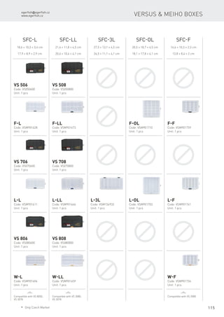 egerfish@egerfish.cz
www.egerfish.cz
115
Versus & Meiho boxes
SFC-L SFC-LL SFC-3L SFC-OL SFC-F
18,6 × 10,3 × 3,4 cm
17,9 × 8,9 × 2,9 cm
21,4 × 11,8 × 4,5 cm
20,6 × 10,4 × 4,1 cm
27,5 × 13,1 × 4,5 cm
26,5 × 11,1 × 4,1 cm
20,5 × 18,7 × 4,5 cm
18,1 × 17,8 × 4,1 cm
14,6 × 10,3 × 2,3 cm
13,8 × 8,4 × 2 cm
VS 506
Code: VS050600
Unit: 1 pcs
VS 508
Code: VS050800
Unit: 1 pcs
F-L
Code: VSM901628
Unit: 1 pcs
F-LL
Code: VSM901673
Unit: 1 pcs
F-OL
Code: VSM901710
Unit: 1 pcs
F-F
Code: VSM901759
Unit: 1 pcs
VS 706
Code: VS070600
Unit: 1 pcs
VS 708
Code: VS070800
Unit: 1 pcs
L-L
Code: VSM901611
Unit: 1 pcs
L-LL
Code: VSM901666
Unit: 1 pcs
L-OL
Code: VSM901703
Unit: 1 pcs
L-F
Code: VSM901741
Unit: 1 pcs
L-3L
Code: VSM154932
Unit: 1 pcs
VS 806
Code: VS080600
Unit: 1 pcs
VS 808
Code: VS080800
Unit: 1 pcs
W-L
Code: VSM901604
Unit: 1 pcs
W-LL
Code: VSM901659
Unit: 1 pcs
W-F
Code: VSM901734
Unit: 1 pcs
Compatible with VS 8050,
VS 3078
Compatible with VS 3080,
VS 3078
Compatible with VS 3080
* Only Czech Market
 