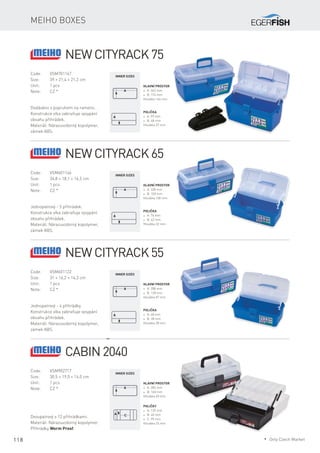 118
Meiho boxes
Code:	VSM701167
Size:	 39 × 21,4 × 21,2 cm
Unit:	 1 pcs
Note:	 CZ *
Dodáváno s popruhem na rameno.
Konstrukce víka zabraňuje vysypání
obsahu přihrádek.
Materiál: Nárazuvzdorný kopolymer,
zámek ABS.
Hlavní prostor
* A: 363 mm
* B: 174 mm
Hloubka 146 mm
Inner sizes
Polička
* A: 99 mm
* B: 48 mm
Hloubka 37 mm
New Cityrack 75
Code:	VSM601146
Size:	 34,8 × 18,1 × 16,5 cm
Unit:	 1 pcs
Note:	 CZ *
Jednopatrový - 5 přihrádek.
Konstrukce víka zabraňuje vysypání
obsahu přihrádek.
Materiál: Nárazuvzdorný kopolymer,
zámek ABS.
Hlavní prostor
* A: 328 mm
* B: 150 mm
Hloubka 100 mm
Inner sizes
Polička
* A: 74 mm
* B: 42 mm
Hloubka 32 mm
New Cityrack 65
Code:	VSM601122
Size:	 31 × 16,2 × 14,3 cm
Unit:	 1 pcs
Note:	 CZ *
Jednopatrový - 4 přihrádky.
Konstrukce víka zabraňuje vysypání
obsahu přihrádek.
Materiál: Nárazuvzdorný kopolymer,
zámek ABS.
Hlavní prostor
* A: 288 mm
* B: 128 mm
Hloubka 87 mm
Inner sizes
Polička
* A: 68 mm
* B: 28 mm
Hloubka 28 mm
New Cityrack 55
Code:	VSM902717
Size:	 30,5 × 19,0 × 14,0 cm
Unit:	 1 pcs
Note:	 CZ *
Dvoupatrový s 12 přihrádkami.
Materiál: Nárazuvzdorný kopolymer.
Přihrádky Worm Proof.
Hlavní prostor
* A: 285 mm
* B: 160 mm
Hloubka 60 mm
Inner sizes
Poličky
* A: 129 mm
* B: 40 mm
* C: 95 mm
Hloubka 25 mm
Cabin 2040
* Only Czech Market
 