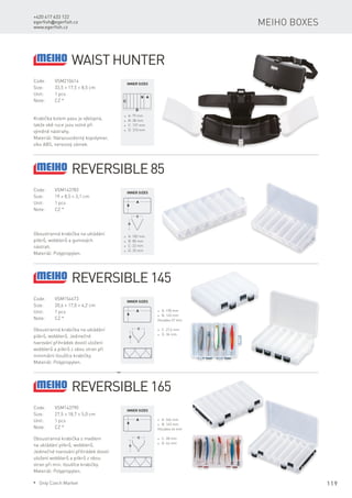 119
+420 417 633 122
egerfish@egerfish.cz
www.egerfish.cz
Meiho boxes
Code:	VSM210614
Size:	 33,5 × 17,5 × 8,5 cm
Unit:	 1 pcs
Note:	 CZ *
Krabička kolem pasu je výklopná,
takže obě ruce jsou volné při
výměně nástrahy.
Materiál: Nárazuvzdorný kopolymer,
víko ABS, nerezový zámek.
* A: 79 mm
* B: 38 mm
* C: 137 mm
* D: 310 mm
Inner sizes
Waist Hunter
Code:	VSM143783
Size:	 19 × 8,5 × 3,1 cm
Unit:	 1 pcs
Note:	 CZ *
Oboustranná krabička na ukládání
pilkrů, wobblerů a gumových
nástrah.
Materiál: Polypropylen.
* A: 183 mm
* B: 80 mm
* C: 22 mm
* D: 25 mm
Inner sizes
Reversible 85
Code:	VSM154673
Size:	 20,6 × 17,0 × 4,2 cm
Unit:	 1 pcs
Note:	 CZ *
Oboustranná krabička na ukládání
pilkrů, wobblerů. Jedinečné
tvarování přihrádek dovolí uložení
wobblerů a pilkrů z obou stran při
minimální tloušťce krabičky.
Materiál: Polypropylen.
* A: 198 mm
* B: 145 mm
Hloubka 37 mm
* C: 27,6 mm
* D: 36 mm
Inner sizes
Reversible 145
Code:	VSM143790
Size:	 27,5 × 18,7 × 5,0 cm
Unit:	 1 pcs
Note:	 CZ *
Oboustranná krabička s madlem
na ukládání pilkrů, wobblerů.
Jedinečné tvarování přihrádek dovolí
uložení wobblerů a pilkrů z obou
stran při min. tloušťce krabičky.
Materiál: Polypropylen.
* A: 266 mm
* B: 165 mm
Hloubka 44 mm
* C: 28 mm
* D: 44 mm
Inner sizes
Reversible 165
* Only Czech Market
 
