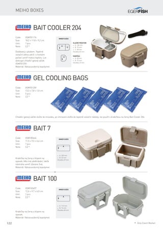 122
Meiho boxes
Code:	VSM701174
Size:	 18,2 × 11,8 × 9,2 cm
Unit:	 1 pcs
Note:	 CZ *
Dodávaný s páskem. Tepelně
izolační stěna udrží i v horkém
počasí uvnitř nízkou teplotu. Lze
dokoupit chladící gelový sáček
VSM701259.
Materiál: Nárazuvzdorný kopolymer.
Hlavní prostor
* A: 148 mm
* B: 75 mm
* C: 48 mm
Hloubka 55 mm
Inner sizes
Vanička
* A: 48 mm
* B: 75 mm
Hloubka 23 mm
Bait Cooler 204
Code:	VSM701259
Size:	 13,3 × 7,8 × 1,0 cm
Unit:	 5 pcs
Note:	 CZ *
Chladící gelový sáček vložte do mrazáku, po zmrazení vložte do tepelně izolační nádoby. lze použít s krabičkou na červy Bait Cooler 204.
Gel cooling bags
Code:	VSM185646
Size:	 11,5 × 9,5 × 6,6 cm
Unit:	 1 pcs
Note:	 CZ *
Krabička na červy s klipem na
opasek. Víko má odvětrávání, takže
nástraha uvnitř zůstane živá.
Materiál: Nárazuvzdorný kopolymer.
* A: 105 mm
* B: 52 mm
Hloubka 49 mm
Inner sizes
Bait 7
Code:	VSM165457
Size:	 12,6 × 9,7 × 6,0 cm
Unit:	 1 pcs
Note:	 CZ *
Krabička na červy s klipem na
opasek.
Materiál: Nárazuvzdorný kopolymer.
* A: 112 mm
* B: 74 mm
Hloubka 48 mm
Inner sizes
Bait 100
* Only Czech Market
 