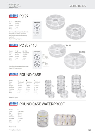 125
+420 417 633 122
egerfish@egerfish.cz
www.egerfish.cz
Meiho boxes
Code:	VSM175982
Dia:	 91 mm
Height:	 25 mm
Unit:	 1 pcs
Note:	 CZ *
Samostatně otevíratelné přihrádky.
Přihrádky se otvírají uprostřed,
aby nedošlo k jejich náhodnému
otevření.
Materiál: Polypropylen.
* A: 34 mm
* B: 26 mm
Hloubka 19 mm
Inner sizes
PC 97
Model:	 PC 80	 PC 110
Code:	 VSM200929	VSM200790
Dia:	 84 mm	 110 mm
Height:	 20 mm	 28 mm
Unit:	 1 pcs	 1 pcs
Note:	 CZ *	 CZ *
Samostatně otevíratelné přihrádky.
Materiál: Polypropylen.
PC 80
* A: 36 mm
* B: 27 mm
Hloubka 17 mm
Inner sizes
PC 80/110
PC 110
* A: 28 mm
* B: 29 mm
Hloubka 24 mm
PC 80
PC 110
Model:	 S	 M	L
Code:	 VSM000673	VSM000666	VSM000659
Dia:	 40 mm	 50 mm	 70 mm
Height:	 102 mm	 128 mm	 133 mm
Inner dia:	 33 mm	 43 mm	 63 mm
Hloubka:	 16 mm	 22 mm	 22 mm
Unit:	 5 pcs	 5 pcs	 5 pcs
Note:	 CZ *	 CZ *	 CZ *
Materiál: Styrol.
Round Case
S M L
Model:	 S
Code:	VSM136853
Dia:	 40 mm
Height:	 72 mm
Inner dia:	 33 mm
Hloubka:	 17,5 mm
Unit:	 3 pcs
Note:	 CZ *
Materiál: AS.
Round Case waterproof
* Only Czech Market
 