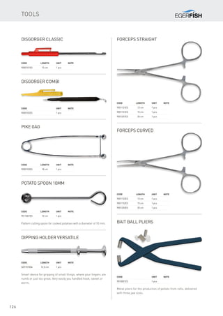 126
Tools
Code	 Length	Unit	Note
9000101ES	 15 cm	 1 pcs
Disgorger Classic
Code		 Unit	Note
9000102ES		 1 pcs
Disgorger Combi
Code	 Length	Unit	Note
9000103ES	 18 cm	 1 pcs
Pike Gag
Forceps straight
Code		 Unit	Note
9010001ES		 1 pcs
Bait ball pliers
Metal pliers for the production of pellets from rolls, delivered
with three jaw sizes.
Code	 Length	Unit	Note
9011001ES	 10 cm	 1 pcs
Potato Spoon 10mm
Pattern cutting spoon for cooked potatoes with a diameter of 10 mm.
Code	 Length	Unit	Note
SE9101004	 12,5 cm	 1 pcs
Dipping Holder Versatile
Smart device for gripping of small things, where your fingers are
numb or just too great. Very easily you handled hook, swivel or
worm.
Code	 Length	Unit	Note
9001131ES	 13 cm	 1 pcs
9001151ES	 15 cm	 1 pcs
9001201ES	 20 cm	 1 pcs
Forceps curved
Code	 Length	Unit	Note
9001132ES	 13 cm	 1 pcs
9001152ES	 15 cm	 1 pcs
9001202ES	 20 cm	 1 pcs
 