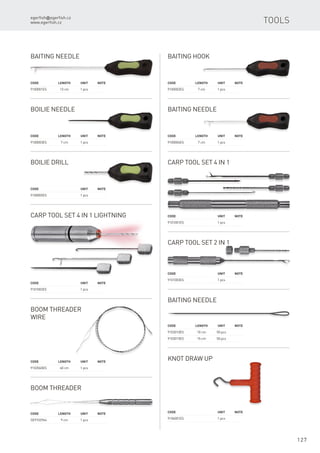 egerfish@egerfish.cz
www.egerfish.cz
127
Tools
Code	 Length	Unit	Note
9100001ES	 13 cm	 1 pcs
Baiting Needle
Code	 Length	Unit	Note
9100002ES	 7 cm	 1 pcs
Baiting Hook
Code	 Length	Unit	Note
9100003ES	 7 cm	 1 pcs
Boilie Needle
Code	 Length	Unit	Note
9100004ES	 7 cm	 1 pcs
Baiting Needle
Code		 Unit	Note
9100005ES		 1 pcs
Boilie Drill
Code		 Unit	Note
9101001ES		 1 pcs
Carp Tool set 4 in 1
Carp Tool set 4 in 1 Lightning
Code		 Unit	Note
9101002ES		 1 pcs
Code		 Unit	Note
9101003ES		 1 pcs
Carp Tool set 2 in 1
Boom Threader
Wire
Code	 Length	Unit	Note
9102060ES	 60 cm	 1 pcs
Boom Threader
Code	 Length	Unit	Note
SE9102964	 9 cm	 1 pcs
Baiting Needle
Code	 Length	Unit	Note
9103010ES	 10 cm	 50 pcs
9103015ES	 15 cm	 50 pcs
Knot draw up
Code		 Unit	Note
9104001ES		 1 pcs
 