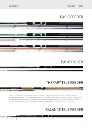 egerfish@egerfish.cz
www.egerfish.cz
11
Basic Feeder
Basic Picker
Therapy Tele Feeder
Balance Tele Feeder
This rod is not dedicated to orthodox feeder anglers. It is made for those, who want to have their feeder rod together with other
telescopes. We tried to make a rod resembling dividers by both its action and behavior. We were successful. Throwing is simple; better
materials have provided less weight (on a very good level). This rod exactly answers at jamming and overcoming without vibrations. It is
possible to purchase additional Emotion (1971***ES, 1981***ES, 1982***ES) tips. Included feeder tips: 1/2oz, 1oz, 1 1/2oz
feeder RODS
 
