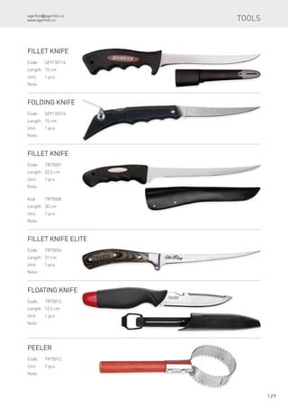 egerfish@egerfish.cz
www.egerfish.cz
129
Fillet Knife
Code:	SE9132116
Length:	 15 cm
Unit:	 1 pcs
Note:
Folding Knife
Code:	SE9132316
Length:	 15 cm
Unit:	 1 pcs
Note:
Fillet Knife
Code:	TR75007
Length:	 22,5 cm
Unit:	 1 pcs
Note:
Kód:	TR75008
Length:	 30 cm
Unit:	 1 pcs
Note:
Fillet Knife Elite
Code:	TR75034
Length:	 31 cm
Unit:	 1 pcs
Note:
Floating Knife
Code:	TR75013
Length:	 12,5 cm
Unit:	 1 pcs
Note:
Peeler
Code:	TR75012
Unit:	 1 pcs
Note:
Tools
 