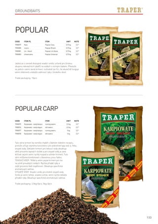 133
Code	Item PL	Item	 Unit	Note
TR00079	 Karp 	 PopularCarp	 0,75kg	 CZ*
TR00080	 Leszcz 	 PopularBream	 0,75kg	 CZ*
TR00081	 Lin–Karaś	 PopularLín-Karas	 0,75kg	 CZ*
TR00083	 Uniwersalna	 PopularUniversal	 0,75kg	 CZ*
Popular
Popular Carp
Tato série krmení by neměla chybět v žádném dobrém receptu,
protože určuje zejména konzistenci pro jednotlivé typy vod, tj. řeka,
stojaté vody. Základní krmení pro tekoucí vody obsahuje
větší procento lepivých složek a pro stojaté vody je zase
klíčové zajistit velmi rychlý rozpad a vzlínání krmení. Tuto
sérii můžeme kombinovat s libovolnou jinou řadou.
TEKOUCÍ VODY: Těžké a velmi pojivé krmení pro lov
na silně proudných vodách. Rychle přivábí ryby a
zvýší procento Vaší úspěšnosti. Obsahuje specifická
aromatizující aditiva.
STOJATÉ VODY: Vnadící směs pro klidné stojaté vody.
Směs je velmi lehká, snadno vzlíná, velmi rychle dokáže
přivábit ryby. Obsahuje specifická aromatizující aditiva.
Trade packaging: 2,5kg=5pcs, 5kg=3pcs
Jedná se o cenově dostupné vnadící směsi určené pro širokou
skupinu rekreačních rybářů na vodách s mírným tlakem. Přestože
se jedná o velmi levné krmení, rozhodně lze říci, že skutečně funguje
velmi efektivně a dokáže stáhnout ryby z širokého okolí.
Trade packaging: 10pcs
Code	Item PL	Item	 Unit	Note
TR00075	 Karpiowate–wodybieżące	 runningwaters	 2,5kg	 CZ*
TR00076	 Karpiowate–wodystojące 	 stillwaters	 2,5kg	 CZ*
TR00077	 Karpiowate–wodybieżące	 runningwaters	 5kg	 CZ*
TR00078	 Karpiowate–wodystojące 	 stillwaters	 5kg	 CZ*
Groundbaits
 