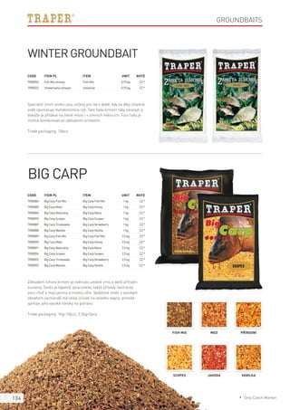134
Code	Item PL	Item	 Unit	Note
TR00084	 BigCarpFishMix	 BigCarpFishMix	 1kg	 CZ*
TR00085	 BigCarpMiód	 BigCarpHoney	 1kg	 CZ*
TR00086	 BigCarpNaturalny	 BigCarpNatur	 1kg	 CZ*
TR00095	 BigCarpScopex	 BigCarpScopex	 1kg	 CZ*
TR00087	 BigCarpTruskawka	 BigCarpStrawberry	 1kg	 CZ*
TR00088	 BigCarpWanilia	 BigCarpVanilla	 1kg	 CZ*
TR00089	 BigCarpFishMix	 BigCarpFishMix	 2,5kg	 CZ*
TR00090	 BigCarpMiód	 BigCarpHoney	 2,5kg	 CZ*
TR00091	 BigCarpNaturalny	 BigCarpNatur	 2,5kg	 CZ*
TR00096	 BigCarpScopex	 BigCarpScopex	 2,5kg	 CZ*
TR00092	 BigCarpTruskawka	 BigCarpStrawberry	 2,5kg	 CZ*
TR00093	 BigCarpWanilia	 BigCarpVanilla	 2,5kg	 CZ*
Code	Item PL	Item	 Unit	Note
TR00094	 FishMixzimowy	 Fish-Mix	 0,75kg	 CZ*
TR00022	 Uniwersalnazimowa	 Universal	 0,75kg	 CZ*
Winter Groundbait
Speciální zimní směsi jsou určeny pro lov v době, kdy se díky chladné
vodě zpomaluje metabolizmus ryb. Tato řada krmení ryby nezasytí a
dokáže je přilákat na lovné místo i v zimních měsících. Tuto řadu je
možné kombinovat se základním krmením.
Trade packaging: 10pcs
Big Carp
Základem tohoto krmení je nahrubo umleté zrno a další přírodní
suroviny. Směs je tepelně zpracována, takže přísady neztrácejí
svou chuť a mají jasnou a trvalou vůni. Vyvážená směs s vysokým
obsahem sacharidů má velký účinek na velkého kapra, protože
splňuje jeho vysoké nároky na potravu.
Trade packaging: 1kg=10pcs, 2,5kg=5pcs
Fish Mix Med Přírodní
Scopex Jahoda Vanilka
Groundbaits
* Only Czech Market
 