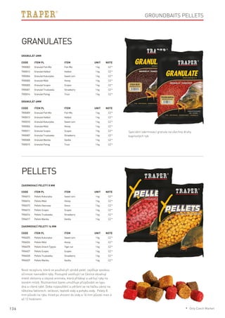 136
Groundbaits pellets
Code	Item PL	Item	 Unit	Note
TR05003	 GranulatFishMix	 FishMix	 1kg	 CZ*
TR05012	 GranulatHalibut	 Halibut	 1kg	 CZ*
TR05004	 GranulatKukurydza	 Sweetcorn	 1kg	 CZ*
TR05000	 GranulatMiód	 Honey	 1kg	 CZ*
TR05005	 GranulatScopex	 Scopex	 1kg	 CZ*
TR05001	 GranulatTruskawka	 Strawberry	 1kg	 CZ*
TR05014	 GranulatPstrąg	 Trout	 1kg	 CZ*
Code	Item PL	Item	 Unit	Note
TR05009	 GranulatFishMix	 FishMix	 1kg	 CZ*
TR05013	 GranulatHalibut	 Halibut	 1kg	 CZ*
TR05010	 GranulatKukurydza	 Sweetcorn	 1kg	 CZ*
TR05006	 GranulatMiód	 Honey	 1kg	 CZ*
TR05011	 GranulatScopex	 Scopex	 1kg	 CZ*
TR05007	 GranulatTruskawka	 Strawberry	 1kg	 CZ*
TR05008	 GranulatWanilia	 Vanilla	 1kg	 CZ*
TR05015	 GranulatPstrąg	 Trout	 1kg	 CZ*
Code	Item PL	Item	 Unit	Note
TR04013	 PelletsKukurydza	 Sweetcorn	 1kg	 CZ*
TR04014	 PelletsMiód	 Honey	 1kg	 CZ*
TR04073	 PelletsOwocowy	Ovoce	 1kg	 CZ*
TR04015	 PelletsScopex	 Scopex	 1kg	 CZ*
TR04016	 PelletsTruskawka	 Strawberry	 1kg	 CZ*
TR04017	 PelletsWanilia	 Vanilla	 1kg	 CZ*
Code	Item PL	Item	 Unit	Note
TR04025	 PelletsKukurydza	 Sweetcorn	 1kg	 CZ*
TR04026	 PelletsMiód	 Honey	 1kg	 CZ*
TR04078	 PelletsOrzechTygrysi	 Tigernut	 1kg	 CZ*
TR04027	 PelletsScopex	 Scopex	 1kg	 CZ*
TR04028	 PelletsTruskawka	 Strawberry	 1kg	 CZ*
TR04029	 PelletsWanilia	 Vanilla	 1kg	 CZ*
GranulateS
Speciální zakrmovací granule na všechny druhy
kaprovitých ryb.
Granulát 4mm
Granulát 6mm
Pellets
Nová receptura, která se používá při výrobě pelet, zajišťuje vysokou
účinnost navnadění ryby. Postupně uvolňující se částice obsahují
mleté obiloviny a olejová aromata, která přilákají a udržují ryby na
lovném místě. Rozmanitost barev umožňuje přizpůsobit se typu
dna a cílené rybě. Doba rozpouštění a udržení se na háčku závisí na
několika faktorech: velikosti, teplotě vody a pohybu vody. Pelety 8
mm působí na rybu ihned po vhození do vody a 16 mm působí mezi 6
až 12 hodinami.
Zakrmovací pelety 8 mm
Zakrmovací pelety 16 mm
* Only Czech Market
 