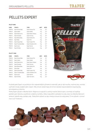 137
Groundbaits pellets
Code	Item PL	Item	 Unit	Note
TR04128	 ExpertAnanasRyba	 ExpertAnanas-Fish	 1kg	 CZ*
TR04129	 ExpertHalibut	 ExpertHalibut	 1kg	 CZ*
TR04130	 ExpertKałamarnica	 ExpertKalam-Octopus	 1kg	 CZ*
TR04131	 ExpertKrewetka	 ExpertSchrimp	 1kg	 CZ*
TR04132	 ExpertWanilaRyba	 ExpertVanilla-Fish	 1kg	 CZ*
TR04133	 ExpertRyba	 ExpertFish	 1kg	 CZ*
TR04134	 ExpertScopexRyba	 ExpertScopex-Fish	 1kg	 CZ*
TR04135	 ExpertTruskawkaRyba	 ExpertStrawberry-Fish	 1kg	 CZ*
TR04155	 ExpertŁosoś	 ExpertSalmon	 1kg	 CZ*
TR04161	 ExpertOchotka	 Expertrain-worm	 1kg	 CZ*
Code	Item PL	Item	 Unit	Note
TR04136	 ExpertAnanasRyba	 ExpertAnanas-Fish	 1kg	 CZ*
TR04137	 ExpertHalibut	 ExpertHalibut	 1kg	 CZ*
TR04138	 ExpertKałamarnica	 ExpertKalam-Octopus	 1kg	 CZ*
TR04139	 ExpertKrewetka	 ExpertSchrimp	 1kg	 CZ*
TR04140	 ExpertWanilaRyba	 ExpertVanilla-Fish	 1kg	 CZ*
TR04141	 ExpertRyba	 ExpertFish	 1kg	 CZ*
TR04142	 ExpertScopexRyba	 ExpertScopex-Fish	 1kg	 CZ*
TR04143	 ExpertTruskawkaRyba	 ExpertStrawberry-Fish	 1kg	 CZ*
TR04156	 ExpertŁosoś	 ExpertSalmon	 1kg	 CZ*
TR04162	 ExpertOchotka	 Expertrain-worm	 1kg	 CZ*
Pellets Expert
Pelety 8mm
Pelety 12mm
K výrobě pelet Expert se používá jen těch nejkvalitnějších přírodních materiálů, jako je rybí moučka, rostlinný olej, aromata
a přírodní mouky nasáklé rybím olejem. Díky tomuto složení kapr při krmení dostává nepostradatelné stopové prvky,
aminokyseliny a vitamíny.
Pelety Expert působí v několika fázích. Nejprve se rozpouští a uvolňují mastné částice spolu s aromaty což zajišťuje
peletám jejich dlouhou soudržnost a stabilitu na háčku. Doba rozpouštění a působení na rybu závisí na několika faktorech:
velikosti, teplotě vody a pohybu vody. Pelety 8mm působí na rybu ihned po vhození do vody, pelety 12 mm působí v rozmezí
mezi 4 až 7 hodinami.
* Only Czech Market
 