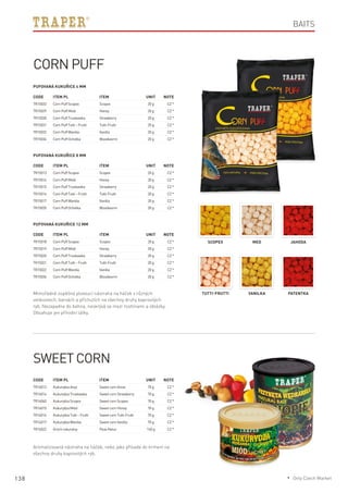 138
Code	Item PL	Item	 Unit	Note
TR15033	 CornPuffScopex	 Scopex	 20g	 CZ*
TR15029	 CornPuffMiód	 Honey	 20g	 CZ*
TR15030	 CornPuffTruskawka	 Strawberry	 20g	 CZ*
TR15031	 CornPuffTutti–Frutti	 Tutti-Frutti	 20g	 CZ*
TR15032	 CornPuffWanilia	 Vanilla	 20g	 CZ*
TR15034	 CornPuffOchotka	 Bloodworm	 20g	 CZ*
Code	Item PL	Item	 Unit	Note
TR15013	 CornPuffScopex	 Scopex	 20g	 CZ*
TR15014	 CornPuffMiód	 Honey	 20g	 CZ*
TR15015	 CornPuffTruskawka	 Strawberry	 20g	 CZ*
TR15016	 CornPuffTutti–Frutti	 Tutti-Frutti	 20g	 CZ*
TR15017	 CornPuffWanilia	 Vanilla	 20g	 CZ*
TR15035	 CornPuffOchotka	 Bloodworm	 20g	 CZ*
Code	Item PL	Item	 Unit	Note
TR15018	 CornPuffScopex	 Scopex	 20g	 CZ*
TR15019	 CornPuffMiód	 Honey	 20g	 CZ*
TR15020	 CornPuffTruskawka	 Strawberry	 20g	 CZ*
TR15021	 CornPuffTutti–Frutti	 Tutti-Frutti	 20g	 CZ*
TR15022	 CornPuffWanilia	 Vanilla	 20g	 CZ*
TR15036	 CornPuffOchotka	 Bloodworm	 20g	 CZ*
Corn Puff
Pufovaná kukuřice 4 mm
Pufovaná kukuřice 8 mm
Pufovaná kukuřice 12 mm
Mimořádně úspěšná plovoucí nástraha na háček v různých
velikostech, barvách a příchutích na všechny druhy kaprovitých
ryb. Nezapadne do bahna, neskrývá se mezi rostlinami a oblázky.
Obsahuje jen přírodní látky.
Scopex Med Jahoda
Tutti-Frutti Vanilka Patentka
Code	Item PL	Item	 Unit	Note
TR16012	 KukurydzaAnyż 	 SweetcornAnise	 70g	 CZ*
TR16014	 KukurydzaTruskawka	 SweetcornStrawberry	 70g	 CZ*
TR16040	 KukurydzaScopex	 SweetcornScopex	 70g	 CZ*
TR16015	 KukurydzaMiód 	 SweetcornHoney	 70g	 CZ*
TR16016	 KukurydzaTutti–Frutti	 SweetcornTutti-Frutti	 70g	 CZ*
TR16017	 KukurydzaWanilia 	 SweetcornVanilla	 70g	 CZ*
TR16022	 Grochnaturalny 	 PeasNatur	 140g	 CZ*
Aromatizovaná nástraha na háček, nebo jako přísada do krmení na
všechny druhy kaprovitých ryb.
Baits
Sweet Corn
* Only Czech Market
 