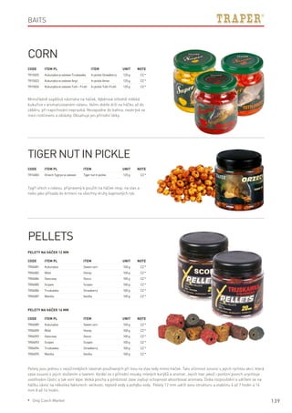 139
Code	Item PL	Item	 Unit	Note
TR15025	 KukurydzawzalewieTruskawka	InpickleStrawberry	 125g	 CZ*
TR15023	 KukurydzawzalewieAnyż	InpickleAnise	 125g	 CZ*
TR15026	 KukurydzawzalewieTutti–Frutti	InpickleTutti-Frutti	 125g	 CZ*
Code	Item PL	Item	 Unit	Note
TR14003	OrzechTygrysiwzalewie	 TigernutInpickle	 125g	 CZ*
Code	Item PL	Item	 Unit	Note
TR04089	 Kukurydza	 Sweetcorn	 100g	 CZ*
TR04090	 Miód	 Honey	 100g	 CZ*
TR04092	Owocowy	Ovoce	 100g	 CZ*
TR04093	 Scopex	 Scopex	 100g	 CZ*
TR04094	 Truskawka	 Strawberry	 100g	 CZ*
TR04095	 Wanilia	 Vanilla	 100g	 CZ*
Code	Item PL	Item	 Unit	Note
TR04081	 Kukurydza	 Sweetcorn	 100g	 CZ*
TR04082	 Miód	 Honey	 100g	 CZ*
TR04084	Owocowy	Ovoce	 100g	 CZ*
TR04085	 Scopex	 Scopex	 100g	 CZ*
TR04086	 Truskawka	 Strawberry	 100g	 CZ*
TR04087	 Wanilia	 Vanilla	 100g	 CZ*
Corn
Mimořádně úspěšná nástraha na háček. Výběrová středně měkká
kukuřice v aromatizovaném nálevu. Velmi dobře drží na háčku až do
záběru, při napichování nepraská. Nezapadne do bahna, neskrývá se
mezi rostlinami a oblázky. Obsahuje jen přírodní látky.
Baits
Tiger nut In pickle
Tygří ořech v nálevu, připravený k použití na háček resp. na vlas a
nebo jako přísada do krmení na všechny druhy kaprovitých ryb.
Pellets
Pelety na háček 12 mm
Pelety na háček 16 mm
Pelety jsou jednou z nejúčinnějších nástrah používaných při lovu na vlas tedy mimo háček. Tato účinnost souvisí s jejich rychlou akcí, která
zase souvisí s jejich složením a tvarem. Vyrábí se z přírodní mouky, mletých korýšů a aromat. Jejich tvar jakož i porézní povrch urychluje
uvolňování částic a tak voní lépe. Velká plocha a póréznost zase zvyšují schopnost absorbovat aromata. Doba rozpouštění a udržení se na
háčku závisí na několika faktorech: velikosti, teplotě vody a pohybu vody. Pelety 12 mm udrží svou strukturu a stabilitu 4 až 7 hodin a 16
mm 8 až 14 hodin.
* Only Czech Market
 