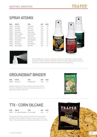143
Additives, boosters
Code	Item PL	Item	 Unit	Note
TR02012	 AtomixAnyż 	 AtomixAnise	 50ml	 CZ*
TR02013	 AtomixKarp 	 AtomixCarp	 50ml	 CZ*
TR02017	 AtomixMiód 	 AtomixHoney	 50ml	 CZ*
TR02019	 AtomixScopex 	 AtomixScopex	 50ml	 CZ*
TR02020	 AtomixTruskawka 	 AtomixStrawberry	 50ml	 CZ*
TR02021	 AtomixWanilia 	 AtomixVanilla	 50ml	 CZ*
TR02022	 AtomixCzerwonerobaki	 Atomixrain-worm	 50ml	 CZ*
TR02023	 AtomixOchotka	 AtomixBloodworm	 50ml	 CZ*
TR02025	 AtomixOkoń 	 AtomixBass	 50ml	 CZ*
TR02026	 AtomixSandacz 	 AtomixPikeperch	 50ml	 CZ*
TR02027	 AtomixSzczupak 	 AtomixPike	 50ml	 CZ*
Code	Item PL	Item	 Unit	Note
TR01032	 TTX–Makuchkukurydziany	 TTX-cornoilcake	 400g	 CZ*
Code	Item PL	Item	 Unit	Note
TR01000	 Klejdozanęt	 Groundbaitbinder	 400g	 CZ*
Spray Atomix
Spreje ATOMIX slouží k postřiku nástrahy na háček a tím může rybář v určitých situacích
zatraktivnit nástrahu. Aplikuje se zejména v situacích, kdy ryby nepřijímají aktivně potravu.
Stejně tak lze sprejem postříkat naplněné krmítko při lovu na položenou.
TTX - corn oilcake
TTX je perfektní přísadou do všech krmných směsí pro kaprovité
ryby. Před vmísením 400g TTX zalejte 0,5l vody a nechte 15 minut
odstát. Poté vmíchejte do krmení. Doporučené dávkování je do 20%.
Groundbait binder
Nezbytná přísada pro krmení používané na tekoucích vodách.
Vyrobeno z přírodních ingrediencí, bohatých na proteiny a cukr.
Doporučené dávkování je do 10%.
* Only Czech Market
 
