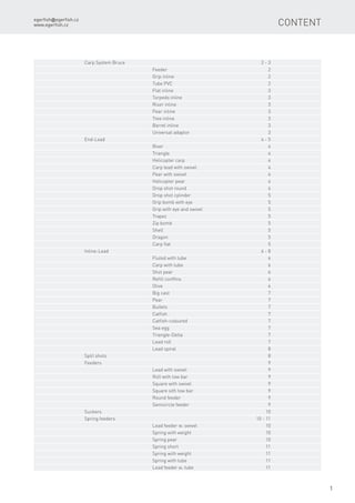 egerfish@egerfish.cz
www.egerfish.cz
1
Content
Carp System Bruce		 2 - 3
	Feeder	 2
	 Grip inline	 2
	 Tube PVC	 2
	 Flat inline	 3
	 Torpedo inline	 3
	 Riser inline	 3
	 Pear inline	 3
	 Tree inline	 3
	 Barrel inline	 3
	 Universal adaptor	 3
End-Lead		 4 - 5
	River	 4
	Triangle	 4
	 Helicopter carp	 4
	 Carp lead with swivel	 4
	 Pear with swivel	 4
	 Helicopter pear	 4
	 Drop shot round	 4
	 Drop shot cylinder	 5
	 Grip bomb with eye	 5
	 Grip with eye and swivel	 5
	Trapez	 5
	 Zip bomb	 5
	Shell	 5
	Dragon	 5
	 Carp flat	 5
Inline-Lead		 6 - 8
	 Fluted with tube	 6
	 Carp with tube	 6
	 Shot pear	 6
	 Refill conffins	 6
	Olive	 6
	 Big cast	 7
	 Pear 	 7
	Bullets	 7
	Catfish	 7
	Catfish-coloured	 7
	 Sea egg	 7
	Triangle-Delta	 7
	 Lead roll	 7
	 Lead spiral	 8
Split shots		 8
Feeders		 9
	 Lead with swivel	 9
	 Roll with tow bar	 9
	 Square with swivel	 9
	 Square sith tow bar	 9
	 Round feeder	 9
	 Semicircle feeder	 9
Suckers		 10
Spring feeders		 10 - 11
	 Lead feeder w. swivel	 10
	 Spring with weight	 10
	 Spring pear	 10
	 Spring short	 11
	 Spring with weight	 11
	 Spring with tube	 11
	 Lead feeder w. tube	 11
 