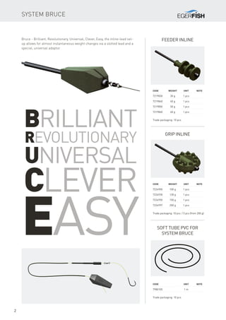 2
Feeder inline
Code	 Weight	Unit	Note
7219830	 30 g	 1 pcs
7219840	 40 g	 1 pcs
7219850	 50 g	 1 pcs
7219860	 60 g	 1 pcs
Trade packaging: 10 pcs
Soft tube PVC for
system Bruce
Code	 Weight	Unit	Note
7224900	 100 g	 1 pcs
7224930	 130 g	 1 pcs
7224950	 150 g	 1 pcs
7224997	 200 g	 1 pcs
Trade packaging: 10 pcs / 5 pcs (from 200 g)
Grip inline
Code	 	 Unit	Note
7980105		 1 m
Trade packaging: 10 pcs
System Bruce
Brilliant
Revolutionary
Universal
Clever
Easy
Bruce - Brilliant, Revolutionary, Universal, Clever, Easy, the inline-lead set-
up allows for almost instantaneous weight changes via a slotted lead and a
special, universal adaptor.
 