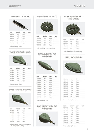 egerfish@egerfish.cz
www.egerfish.cz
5
Weights
Drop Shot cylinder
Code	 Weight	Unit	Note
7038105	 5 g	 1 pcs
7038107	 7 g	 1 pcs
7038110	 10 g	 1 pcs
7038115	 15 g	 1 pcs
7038120	 20 g	 1 pcs
Trade packaging: 10 pcs
Trapez weight with swivel
Code	 Weight	Unit	Note
7031820	 20 g	 1 pcs
7031840	 40 g	 1 pcs
7031860	 60 g	 1 pcs
7031880	 80 g	 1 pcs
7031900	 100 g	 1 pcs
7031920	 120 g	 1 pcs
Trade packaging: 10 pcs
Gripp bomb with eye
Code	 Weight	Unit	Note
7033810	 110 g	 1 pcs
7033830	 130 g	 1 pcs
7033850	 150 g	 1 pcs
7033900	 200 g	 1 pcs
Trade packaging: 10 pcs / 5 pcs (200g)
Gripp bomb with eye
and swivel
Code	 Weight	Unit	Note
7033801	 110 g	 1 pcs
7033831	 130 g	 1 pcs
7033851	 150 g	 1 pcs
7033901	 200 g	 1 pcs
Trade packaging: 10 pcs / 5 pcs (200g)
Dragon with eye and swivel
Code	 Weight	Unit	Note
7034570	 70 g	 1 pcs
7034600	 100 g	 1 pcs
7034620	 120 g	 1 pcs
7034650	 150 g	 1 pcs
7034680	 180 g	 1 pcs
7034700	 200 g	 1 pcs
Trade packaging: 25 pcs (70 g) / 10 pcs (100
- 150 g) / 5 pcs (180 g - 200 g)
Shell with swivel
Code	 Weight	Unit	Note
7035820	 20 g	 1 pcs
7035830	 30 g	 1 pcs
7035840	 40 g	 1 pcs
7035850	 50 g	 1 pcs
7035860	 60 g	 1 pcs
7035870	 70 g	 1 pcs
7035880	 80 g	 1 pcs
7035900	 100 g	 1 pcs
7035910	 110 g	 1 pcs
Trade packaging: 10 pcs
Zipp bomb with eye
and swivel
Code	 Weight	Unit	Note
7230840	 40 g	 1 pcs
7230850	 50 g	 1 pcs
7230860	 60 g	 1 pcs
7230870	 70 g	 1 pcs
7230880	 80 g	 1 pcs
7230890	 90 g	 1 pcs
7230900	 100 g	 1 pcs
7230910	 110 g	 1 pcs
7230920	 120 g	 1 pcs
7230930	 130 g	 1 pcs
Trade packaging: 10 pcs
Flat weight with eye
and swivel
Code	 Weight	Unit	Note
7234840	 40 g	 1 pcs
7234855	 55 g	 1 pcs
7234870	 70 g	 1 pcs
7234885	 85 g	 1 pcs
7234900	 100 g	 1 pcs
7234910	 110 g	 1 pcs
7234920	 120 g	 1 pcs
7234930	 130 g	 1 pcs
Trade packaging: 10 pcs
 