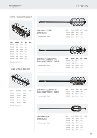 egerfish@egerfish.cz
www.egerfish.cz
11
Feeders
Spring-feeder
with tube
Trade packaging: 10 pcs
Spring-feeder with weight
Code	 Weight	dia	 Unit	Note
7102211	 15g	 16mm	 1 pcs
7102221	 20g	 20mm	 1 pcs
7102231	 30g	 24mm	 1 pcs
7102241	 30g	 29mm	 1 pcs
7102245	 40g	 29mm	 1 pcs
7102251	 40g	 35mm	 1 pcs
7102255	 50g	 35mm	 1 pcs
Trade packaging: 10 pcs
Code	 Weight	Length	 Unit	Note
7102012	 16mm	 30cm	 1 pcs
7102022	 20mm	 30cm	 1 pcs
7102032	 24mm	 30cm	 1 pcs
Spring-feeder with
tube and weight 24 cm
Code	 Weight	Dia	 Unit	Note
7102212	 15g	 16mm	 1 pcs
7102222	 20g	 20mm	 1 pcs
7102232	 30g	 24mm	 1 pcs
Code	 Weight	Dia	 Unit	Note
7102242	 30g	 29mm	 1 pcs
7102246	 40g	 29mm	 1 pcs
7102252	 40g	 35mm	 1 pcs
7102256	 50g	 35mm	 1 pcs
Trade packaging: 10 pcs
Spring-feeder with
tube and weight 30 cm
Trade packaging: 10 pcs
Code	 Weight	Length	 Unit	Note
7102420	 20g	 20cm	 1 pcs
7102430	 30g	 20cm	 1 pcs
7102440	 40g	 20cm	 1 pcs
7102450	 50g	 25cm	 1 pcs
7102460	 60g	 25cm	 1 pcs
7102470	 70g	 25cm	 1 pcs
Lead feeder
with tube
Trade packaging: 10 pcs
End Spring-feeder
Code	 diameter	Unit	Note
7012011	 15 mm	 1 pcs
7012021	 20 mm	 1 pcs
7012031	 25 mm	 1 pcs
7012041	 29 mm	 1 pcs
7012051	 35 mm	 1 pcs
Trade packaging: 10 pcs
 