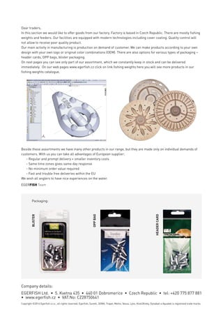 Dear traders,
Egerﬁsh is a trading and manufacturing company based in the Czech Republic. Our main
objective is to provide services for ﬁshing tackle distributors. We want our customers to
receive their goods on time, in the best quality, for a fair price. For the satisfaction of our
customers we have a well-coordinated team with 25 years of experience in the ﬁshing
tackle ﬁeld.
We are distributor for many brands, which are aimed for Czech market only. You can ﬁnd
them on the next pages. Beside these brands we promote our own brands SURETTI, SEMA
and Rollo. In the products with these brands are contained our own ideas, our now-how,
years on the market and experience of our ﬁsherman. We would like to introduce these
brands to ﬁsherman outside of Czech Republic. For those we are seeking active
distributors. We are able to offer attractive solutions and conditions.
A signiﬁcant part of the company is manufacturing of ﬁshing weights and feeders. Part of
the production program you can ﬁnd on the other part of our catalogue.
We wish all anglers to have nice experiences on the water. Our joy will be even greater if
products distributed by our company contribute to this.
EGERFISH Team
Dear traders,
In this section we would like to offer goods from our factory. Factory is based in Czech Republic. There are mostly ﬁshing
weights and feeders. Our facilities are equipped with modern technologies including cover coating. Quality control will
not allow to receive poor quality product.
Our main activity in manufacturing is production on demand of customer. We can make products according to your own
design with your own logo or original color combinations (OEM). There are also options for various types of packaging –
header cards, OPP bags, blister packaging.
On next pages you can see only part of our assortment, which we constantly keep in stock and can be delivered
immediately. On our web pages www.egerﬁsh.cz click on link ﬁshing weights here you will see more products in our
ﬁshing weights catalogue.
Company details:
EGERFISH Ltd. • 5. Kvetna 435 • 440 01 Dobromerice • Czech Republic • tel: +420 775 877 881
• www.egerﬁsh.cz • VAT.No: CZ28750641
Copyright ©2014 Egerﬁsh s.r.o., all rights reserved. Egerﬁsh, Suretti, SEMA, Traper, Meiho, Vesus, Lynx, Knot2Kinky, Dynabait a Aquatek is registreed trade marks.
Distributor:
Beside these assortments we have many other products in our range, but they are made only on individual demands of
customers. With us you can take all advantages of European supplier:
- Regular and prompt delivery = smaller inventory costs
- Same time zones gives same day response
- No minimum order value required
- Fast and trouble free deliveries within the EU
We wish all anglers to have nice experiences on the water.
EGERFISH Team
Packaging:
BLISTER
OPPBAG
HEADERCARD
Company details:
EGERFISH Ltd. • 5. Kvetna 435 • 440 01 Dobromerice • Czech Republic • tel: +420 775 877 881
• www.egerﬁsh.cz • VAT.No: CZ28750641
Copyright ©2014 Egerﬁsh s.r.o., all rights reserved. Egerﬁsh, Suretti, SEMA, Traper, Meiho, Vesus, Lynx, Knot2Kinky, Dynabait a Aquatek is registreed trade marks.
 