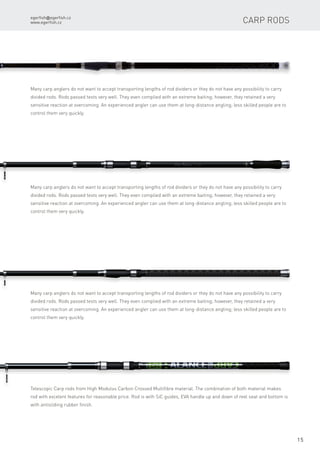 egerfish@egerfish.cz
www.egerfish.cz
15
Many carp anglers do not want to accept transporting lengths of rod dividers or they do not have any possibility to carry
divided rods. Rods passed tests very well. They even complied with an extreme baiting; however, they retained a very
sensitive reaction at overcoming. An experienced angler can use them at long-distance angling; less skilled people are to
control them very quickly.
Many carp anglers do not want to accept transporting lengths of rod dividers or they do not have any possibility to carry
divided rods. Rods passed tests very well. They even complied with an extreme baiting; however, they retained a very
sensitive reaction at overcoming. An experienced angler can use them at long-distance angling; less skilled people are to
control them very quickly.
Many carp anglers do not want to accept transporting lengths of rod dividers or they do not have any possibility to carry
divided rods. Rods passed tests very well. They even complied with an extreme baiting; however, they retained a very
sensitive reaction at overcoming. An experienced angler can use them at long-distance angling; less skilled people are to
control them very quickly.
Telescopic Carp rods from High Modulus Carbon Crossed Multifibre material. The combination of both material makes
rod with excelent features for reasonable price. Rod is with SiC guides, EVA handle up and down of reel seat and bottom is
with antisliding rubber finish.
Carp rods
 