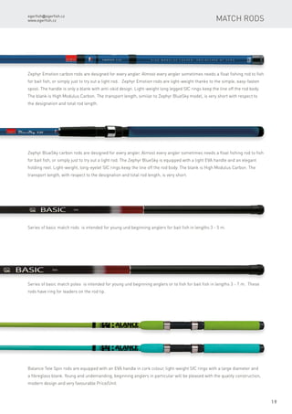 egerfish@egerfish.cz
www.egerfish.cz
19
Zephyr Emotion carbon rods are designed for every angler. Almost every angler sometimes needs a float fishing rod to fish
for bait fish, or simply just to try out a light rod. Zephyr Emotion rods are light-weight thanks to the simple, easy-fasten
spool. The handle is only a blank with anti-skid design. Light-weight long legged SIC rings keep the line off the rod body.
The blank is High Modulus Carbon. The transport length, similar to Zephyr BlueSky model, is very short with respect to
the designation and total rod length.
Zephyr BlueSky carbon rods are designed for every angler. Almost every angler sometimes needs a float fishing rod to fish
for bait fish, or simply just to try out a light rod. The Zephyr BlueSky is equipped with a light EVA handle and an elegant
holding reel. Light-weight, long-eyelet SIC rings keep the line off the rod body. The blank is High Modulus Carbon. The
transport length, with respect to the designation and total rod length, is very short.
Series of basic match rods is intended for young und beginning anglers for bait fish in lengths 3 - 5 m.
Series of basic match poles is intended for young und beginning anglers or to fish for bait fish in lengths 3 - 7 m. These
rods have ring for leaders on the rod tip.
Balance Tele Spin rods are equipped with an EVA handle in cork colour, light-weight SIC rings with a large diameter and
a fibreglass blank. Young and undemanding, beginning anglers in particular will be pleased with the quality construction,
modern design and very favourable Price/Unit.
Match rods
 