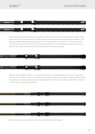 egerfish@egerfish.cz
www.egerfish.cz
21
Rods called Therapy 120 and 150 are natural successors of the Cartel serie. The serie 120 is optimal for medium waters
and the serie 150 is ideal for long distances. Rods have been modernized; they have a short transporting length, a very
pleasant, durable and easily maintainable grip, as well as lite rings of large inner diameters. The first ring is situated
in the optimum distance of 90cm (from the reel); this minimizes the hair friction and elongates throwing distances. The
terminal ring is folded over the mounting – this protects a hair from damages at pulling.
Fiberglass rods (60 / 80g) in lengths 2,7 – 3,6m are to satisfy most of not ambitious anglers, who hunt on creeks, pools,
ponds and other freshwaters of a less area. Rods have a very short transporting length; their rings (without plastic lining)
are well positioned, having large inner diameters and a pleasant look. This all is enhanced by a cork handle – in this class
of rods it means a solution above standards.
General fishing rods in a camo version, with a very comfortable wrap and firm guides.
Telescopic rods
 
