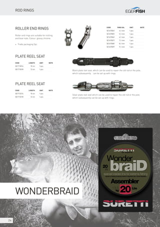 24
Code 	Ring dia.	 Unit	Note
SE1675041	 4,1 mm	 1 pcs
SE1675051	 5,1 mm	 1 pcs
SE1675061	 6,1 mm	 1 pcs
SE1675071	 7,1 mm	 1 pcs
SE1675081	 8,1 mm	 1 pcs
SE1675091	 9,1 mm	 1 pcs
Roller end rings
Roller end rings are suitable for trolling
and boat rods. Colour: glossy chrome.
* Trade packaging 5pc
Plate reel seat
Code	 Length	Unit	Note
SE1713014	 10 cm	 1 pcs
SE1713018	 12 cm	 1 pcs
Plate reel seat
Code	 Length	Unit	Note
SE1713214	 10 cm	 1 pcs
SE1713218	 12 cm	 1 pcs
WonderbraiD
Rod rings
Black plate reel seat, which can be used to repair the old rod or the pole,
which subsequently can be set up with rings.
Silver plate reel seat which can be used to repair the old rod or the pole,
which subsequently can be set up with rings.
 