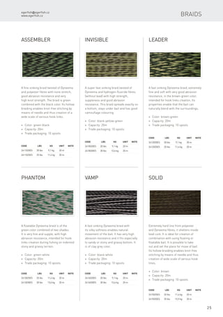 egerfish@egerfish.cz
www.egerfish.cz
25
Code	 LBS	 KG	 Unit	Note
2411020ES	 20 lbs	 9,1 kg	 20 m
2411025ES	 25 lbs	 11,4 kg	 20 m
Assembler
A fine sinking braid twisted of Dyneema
and polyester fibres with none stretch,
good abrasion resistance and very
high knot strength. The braid is green
combined with the black color. Its hollow
braiding enables knot-free stitching by
means of needle and thus creation of a
wide scale of various hook links.
* Color: green-black
* Capacity: 20m
* Trade packaging: 10 spools
Code	 LBS	 KG	 Unit	Note
2410020ES	 20 lbs	 9,1 kg	 20 m
2410030ES	 30 lbs	 13,6 kg	 20 m
Invisible
A super fast sinking braid twisted of
Dyneema and hydrogen-fluoride fibres
(without lead) with high strength,
suppleness and good abrasion
resistance. This braid spreads exactly on
a bottom, stays under bait and has good
camouflage colouring.
* Color: black-yellow-green
* Capacity: 20m
* Trade packaging: 10 spools
Code	 LBS	 KG	 Unit	Note
2412020ES	 20 lbs	 9,1 kg	 20 m
2412025ES	 25 lbs	 11,4 kg	 20 m
Leader
A fast sinking Dyneema braid, extremely
fine and soft with very good abrasion
resistance, in the brown-green color,
intended for hook links creation. Its
properties enable that the bait can
naturally blend with the surroundings.
* Color: brown-green
* Capacity: 20m
* Trade packaging: 10 spools
Code	 LBS	 KG	 Unit	Note
2413025ES	 25 lbs	 11,4 kg	 20 m
2413030ES	 30 lbs	 13,6 kg	 20 m
Phantom
A floatable Dyneema braid is of the
green color combined of two shades.
It is very fine and supple, with high
abrasion resistance, intended for hook
links creation during fishing on indented
stony and grassy terrain.
* Color: green-white
* Capacity: 20m
* Trade packaging: 10 spools
Code	 LBS	 KG	 Unit	Note
2414020ES	 20 lbs	 9,1 kg	 20 m
2414030ES	 30 lbs	 13,6 kg	 20 m
Vamp
A fast sinking Dyneema braid with
its silky softness enables natural
movement of the bait. It has very high
abrasion resistance and it fits especially
to sandy or stony and grassy bottom. It
is of clay grey color.
* Color: black-white
* Capacity: 20m
* Trade packaging: 10 spools
Code	 LBS	 KG	 Unit	Note
2415025ES	 25 lbs	 11,4 kg	 20 m
2415035ES	 35 lbs	 15,9 kg	 20 m
Solid
Extremely hard line from polyester
and Dyneema fibres, it shelters inside
lead core. It is ideal for creation of
combination with using floating or
floatable bait. It is possible to take
out and set the place for move of bait.
Its hollow braiding enables knot-free
stitching by means of needle and thus
creation of wide scale of various hook
lines.
* Color: brown
* Capacity: 20m
* Trade packaging: 10 spools
Braids
 