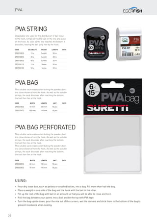 30
PVA string
Dissolvable line used for the distribution of bait close
to the hook. Simply string the bait on the line and place
on the hook. As soon as the line reaches the bottom, it
dissolves, leaving the bait lying free by the hook.
Code	Solubility	Brand	 Length	Note
2900110ES	 15 s	 Suretti	 50 m
2900120ES	 30 s	 Suretti	 20 m
2900130ES	 50 s	 Suretti	 20 m
SE2900110	 15 s	 Sema	 50 m
SE2900130	 50 s	 Sema	 20 m
PVA bag
This soluble sack enables distributing the powdery bait
in a close distance from the hook. As well as the soluble
strings, the sack dissolves after reaching the bottom;
the bait then lies at the hook.
Code	 Width	 Length	Unit	Note
2900310ES	 70 mm	 200 mm	 10 pcs
2900320ES	 100 mm	 150 mm	 10 pcs
PVA bag perforated
This soluble sack enables distributing the powdery bait
in a close distance from the hook. As well as the soluble
strings, the sack dissolves after reaching the bottom;
the bait then lies at the hook.
This soluble sack enables distributing the powdery bait
in a close distance from the hook. As well as the soluble
strings, the sack dissolves after reaching the bottom;
the bait then lies at the hook.
Code	 Width	 Length	Unit	Note
2900330ES	 60 mm	 150 mm	 10 pcs
2900340ES	 70 mm	 190 mm	 10 pcs
* Pour dry, loose bait, such as pellets or crushed boilies, into a bag. Fill more than half the bag.
* Place a weight in one side of the bag and the hook with the bait in the other.
* Fill up the rest of the bag with bait in an amount so that you will be able to close and tie it.
* Roll the bag between your palms into a ball and tie the top with PVA tape.
* Turn the bag upside down, pour the mix out of the corners, wet the corners and stick them to the bottom of the bag to
prevent resistance when casting.
Using:
PVA
 