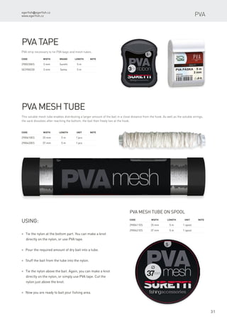 egerfish@egerfish.cz
www.egerfish.cz
31
PVA tape
PVA strip necessary to tie PVA bags and mesh tubes.
Code	 Width	 Brand	 Length	Note
2900230ES	 3 mm	 Suretti	 5 m
SE2900230	 3 mm	 Sema	 5 m
PVA mesh tube
This soluble mesh tube enables distributing a larger amount of the bait in a close distance from the hook. As well as the soluble strings,
the sack dissolves after reaching the bottom; the bait then freely lies at the hook.
Code	 Width	 Length	Unit	Note
2900410ES	 25 mm	 5 m	 1 pcs
2900420ES	 37 mm	 5 m	 1 pcs
* Tie the nylon at the bottom part. You can make a knot
directly on the nylon, or use PVA tape.
* Pour the required amount of dry bait into a tube.
* Stuff the bait from the tube into the nylon.
* Tie the nylon above the bait. Again, you can make a knot
directly on the nylon, or simply use PVA tape. Cut the
nylon just above the knot.
* Now you are ready to bait your fishing area.
Using:
PVA mesh tube on spool
Code	 Width	 Length	Unit	Note
2900411ES	 25 mm	 5 m	 1 spool
2900421ES	 37 mm	 5 m	 1 spool
PVA
 